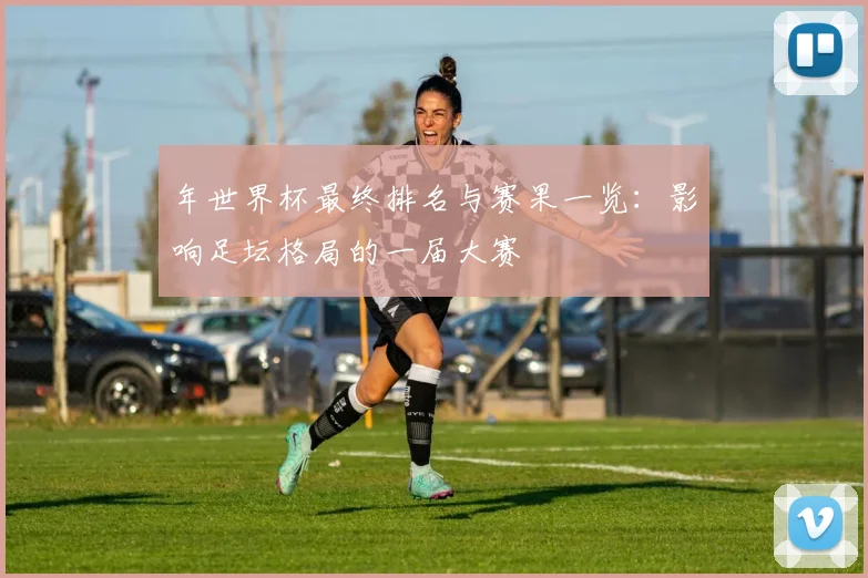 年世界杯最终排名与赛果一览:影响足坛格局的一届大赛