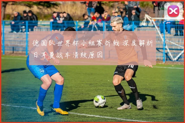 德国队世界杯小组赛折戟 深度解析日耳曼战车溃败原因