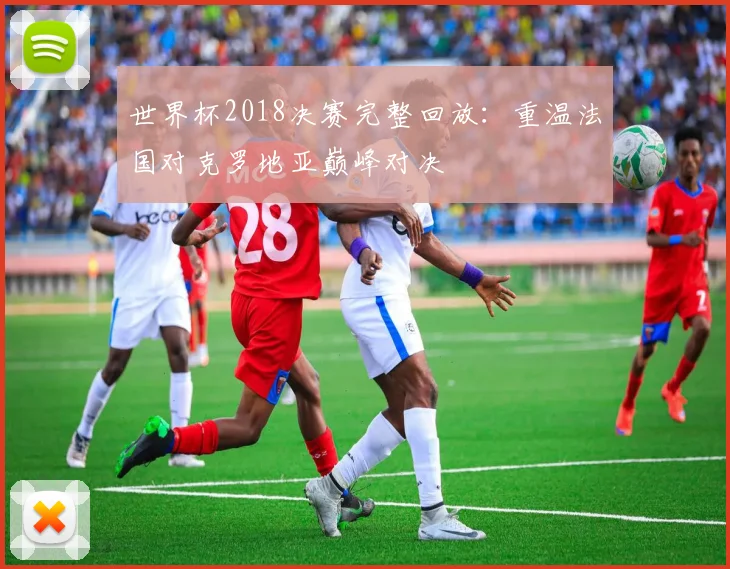 世界杯2018决赛完整回放:重温法国对克罗地亚巅峰对决