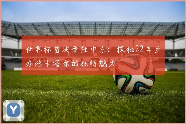 世界杯首次登陆中东：探秘22年主办地卡塔尔的独特魅力