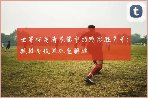 世界杯高清录像中的隐形胜负手：数据与视觉双重解读
