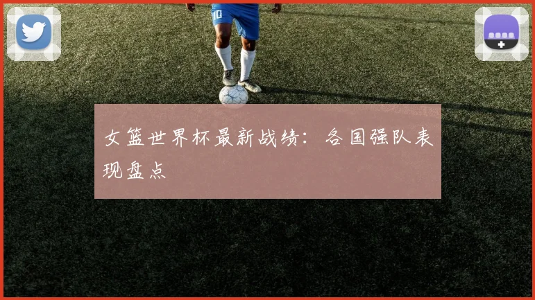 女篮世界杯最新战绩：各国强队表现盘点