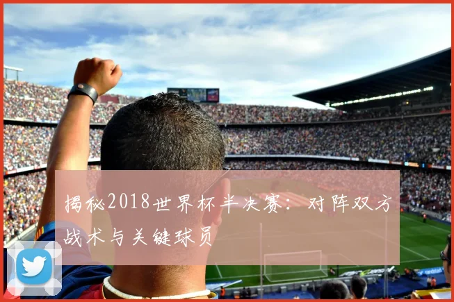 揭秘2018世界杯半决赛：对阵双方战术与关键球员