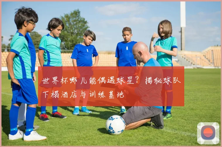 世界杯哪儿能偶遇球星?揭秘球队下榻酒店与训练基地