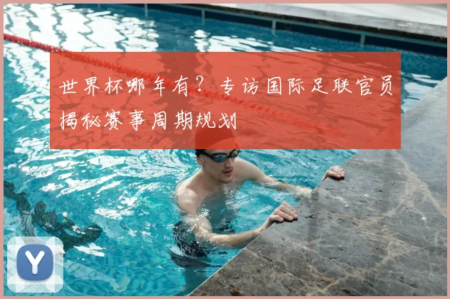 世界杯哪年有?专访国际足联官员揭秘赛事周期规划