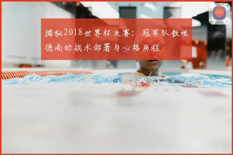 揭秘2018世界杯决赛：冠军队教练德尚的战术部署与心路历程