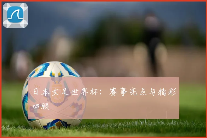 日本女足世界杯:赛事亮点与精彩回顾