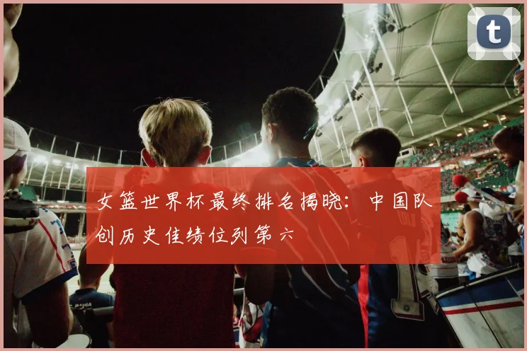 女篮世界杯最终排名揭晓:中国队创历史佳绩位列第六