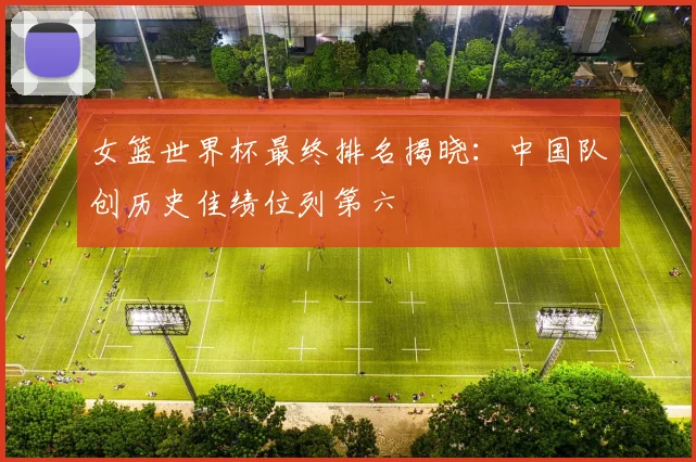 女篮世界杯最终排名揭晓:中国队创历史佳绩位列第六