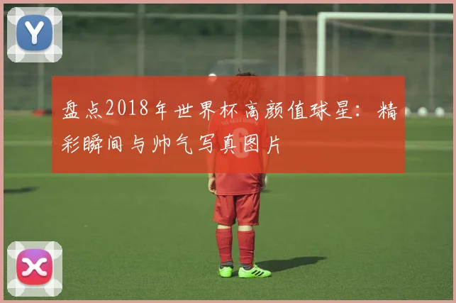盘点2018年世界杯高颜值球星：精彩瞬间与帅气写真图片