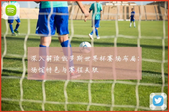 深入解读俄罗斯世界杯赛场布局：场馆特色与赛程关联