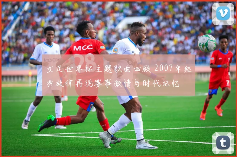 女足世界杯主题歌曲回顾 2007年经典旋律再现赛事激情与时代记忆