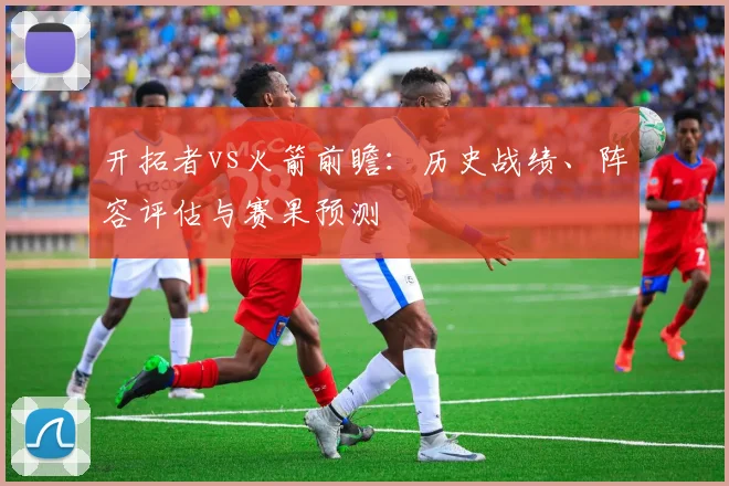 开拓者vs火箭前瞻:历史战绩、阵容评估与赛果预测
