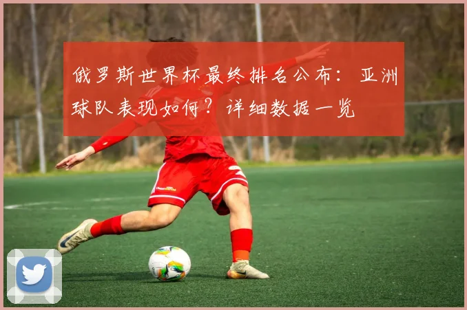 俄罗斯世界杯最终排名公布：亚洲球队表现如何？详细数据一览