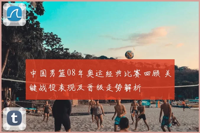 中国男篮08年奥运经典比赛回顾 关键战役表现及晋级走势解析