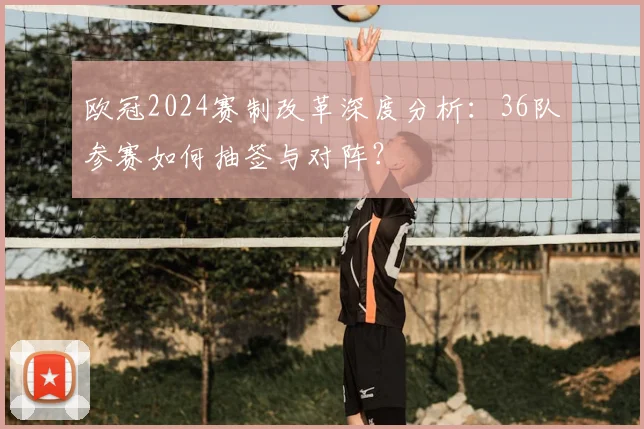 欧冠2024赛制改革深度分析:36队参赛如何抽签与对阵?