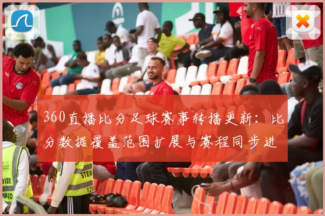 360直播比分足球赛事转播更新：比分数据覆盖范围扩展与赛程同步进度