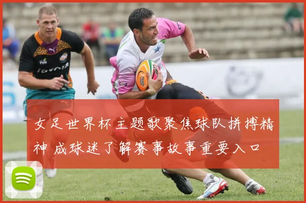 女足世界杯主题歌聚焦球队拼搏精神 成球迷了解赛事故事重要入口