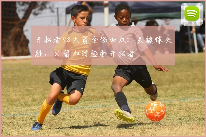 开拓者vs火箭全场回放:关键球决胜,火箭加时险胜开拓者