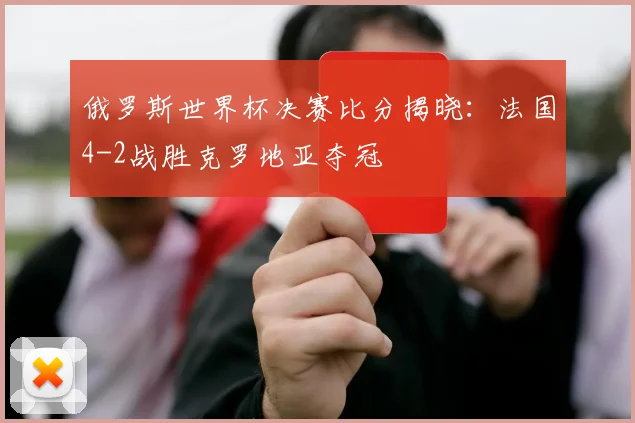 俄罗斯世界杯决赛比分揭晓:法国4-2战胜克罗地亚夺冠