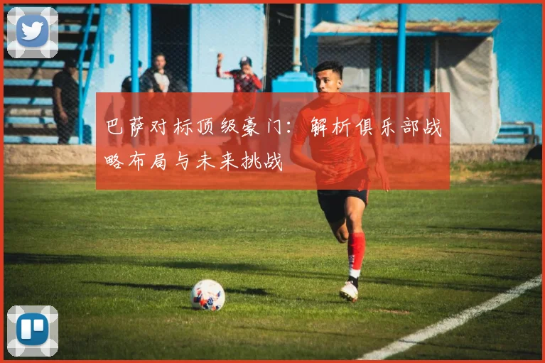 巴萨对标顶级豪门：解析俱乐部战略布局与未来挑战