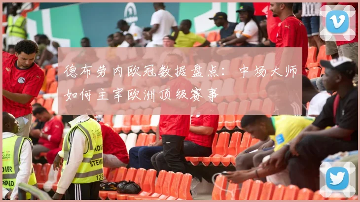 德布劳内欧冠数据盘点:中场大师如何主宰欧洲顶级赛事