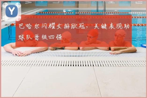 巴哈尔闪耀女排欧冠，关键表现助球队晋级四强