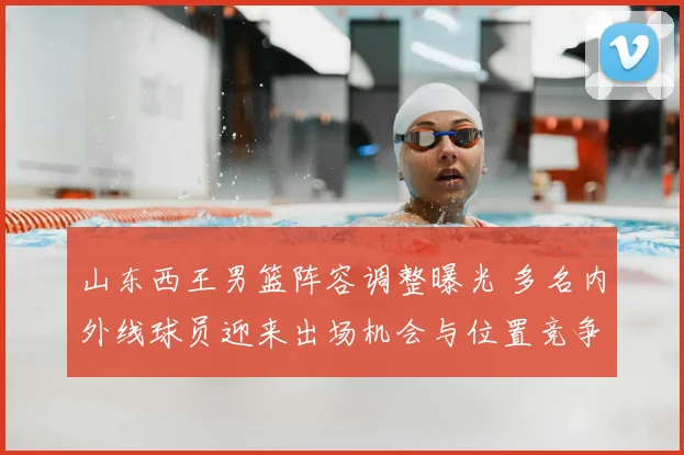 山东西王男篮阵容调整曝光 多名内外线球员迎来出场机会与位置竞争