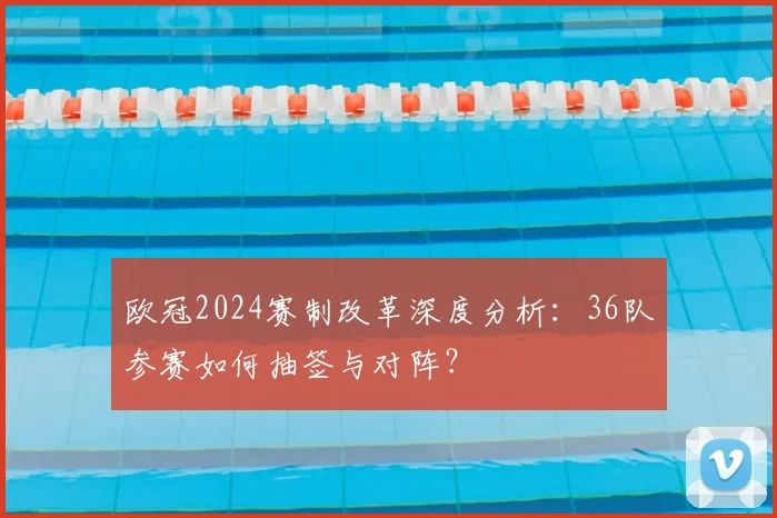 欧冠2024赛制改革深度分析:36队参赛如何抽签与对阵?