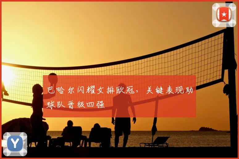 巴哈尔闪耀女排欧冠，关键表现助球队晋级四强