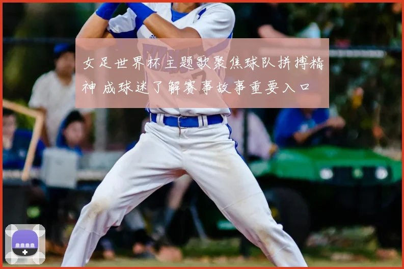 女足世界杯主题歌聚焦球队拼搏精神 成球迷了解赛事故事重要入口